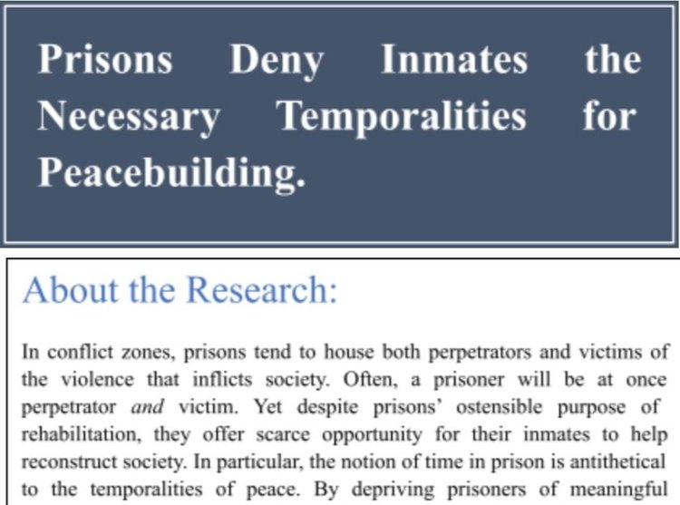Image of text: Prisons deny inmates the necessary temporalities for peacebuilding. About the research: In conflict zones, prisons tend to house both perpetrators and victims of the violence that inflicts society. Often, a prisoner will be at once perpetrator and victim. Yet despite prisons' ostensible purpose of rehabilitation, they offer scarce opportunity for their inmates to help reconstruct society. In particular, the notion of time in prison is antithetical to the temportalities of peace. By depriving prisoners of meaningful